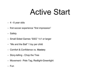 Active Start
• 4 - 6 year olds
• first soccer experience “first impression”
• Safety
• Small Sided Games “SSG” 1v1 or larger
• “Me and the Ball” 1 toy per child
• Comfort & Confidence vs. Mastery
• Story-telling - Chop the Tree
• Movement - Pele Tag, Redlight-Greenlight
• Fun
 