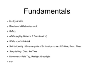 Fundamentals
• 6 - 8 year olds
• Structured skill development
• Safety
• ABCs (Agility, Balance & Coordination)
• SSGs now 3v3 & 4v4
• Skill to identify difference parts of foot and purpose of Dribble, Pass, Shoot
• Story-telling - Chop the Tree
• Movement - Pele Tag, Redlight-Greenlight
• Fun
 