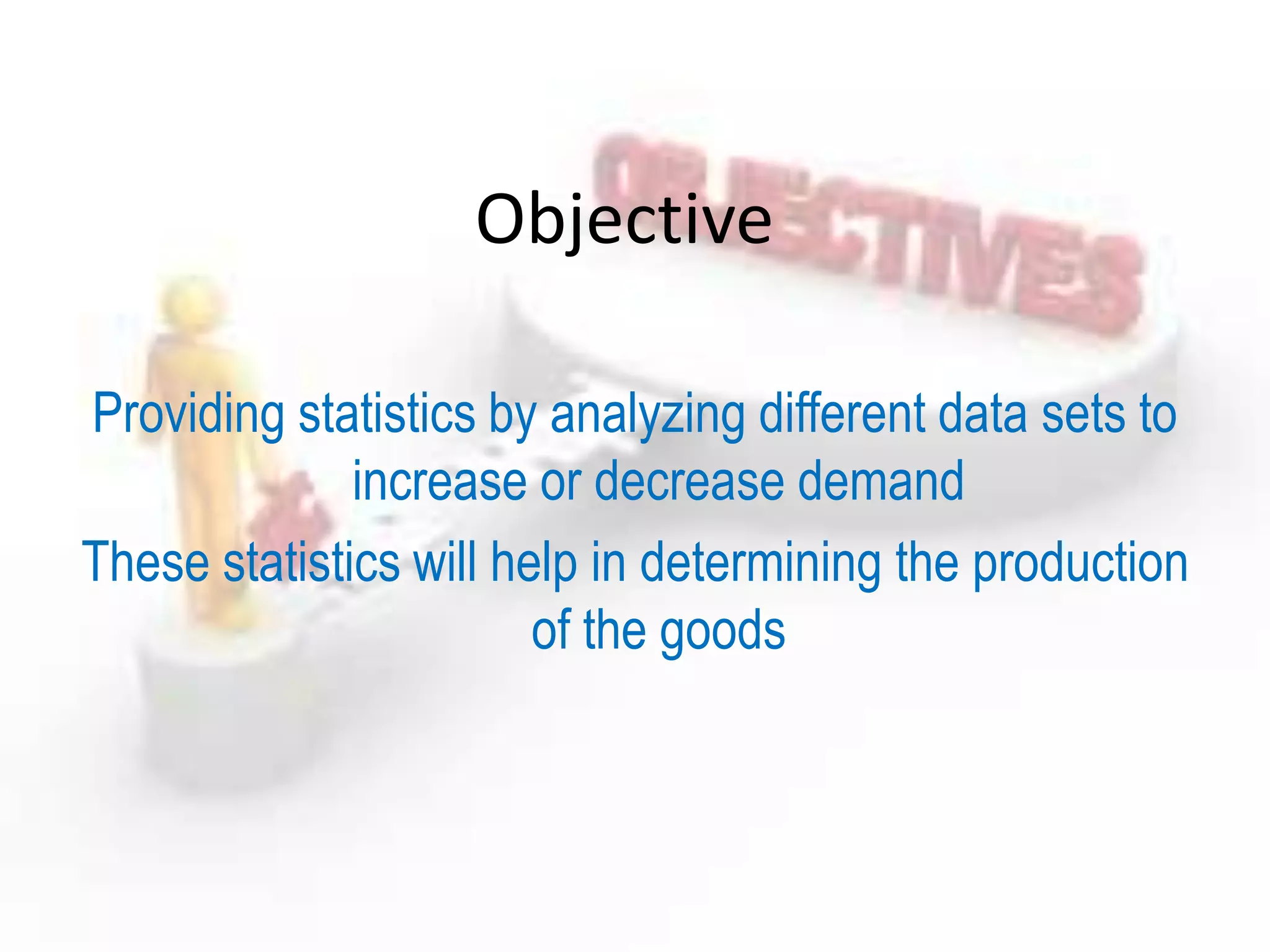 Objective
Providing statistics by analyzing different data sets to
increase or decrease demand
These statistics will help in determining the production
of the goods