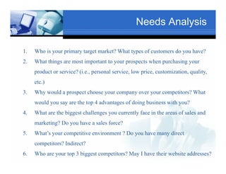 Needs Analysis

1.   Who is your primary target market? What types of customers do you have?
            y    p     y g                    yp                   y
2.                                Text
     What things are most important to your prospects when purchasing your
                                                                   Txt
     product or service? (i.e., personal service, low price, customization, quality,
     etc.)
3.   Why would a prospect choose your company over your competitors? What
             Tex
     would you say are the top 4 advantages of doing business with you?
4.   What are the biggest challenges you currently face in the areas of sales and
                                                Text
     marketing? Do you have a sales force?
5.                Text
     What’s your competitive environment ? Do you have many direct
     competitors? Indirect?
           i ? I di ?
6.   Who are your top 3 biggest competitors? May I have their website addresses?
 