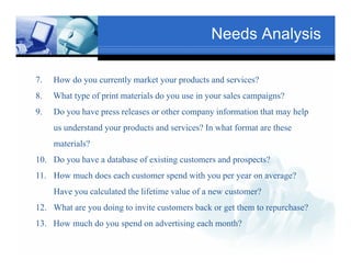 Needs Analysis

7.   How do you currently market your products and services?
            y           y        y    p
8.   What type of print materials doText use in your sales campaigns?
                                     you
                                                                 Txt
9.   Do you have press releases or other company information that may help
     us understand your products and services? In what format are these
     materials?
          Tex
10. Do you have a database of existing customers and prospects?
11. How much does each customer spend with you per year on average?
                                               Text
     Have you calculated the lifetime value of a new customer?

                 Text
12. What are you doing to invite customers back or get them to repurchase?
13. How
13 H much d you spend on advertising each month?
        h do        d     d    ii       h     h?
 