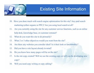 Existing Site Information

10. Have you done much with search engine optimization for this site? Any paid search
      marketing (either organic or PPC)? Are you using local search at all?
                                         Text
11.                                                                     Txt
      Are you currently using the site for any customer service functions, such as an online
      help desk, knowledge base, or customer extranet?
12.   What do you want this site to do primarily?
13.   What Tex 3 other objectives would you want from the site?
           2 or
14.   Are there any websites you consider ideal? Is it their look or functionality?
15.   Did you have a site layout already in mind?
                                                 Text
16.   Do you know how many pages will be on the site?
17.                    Text
      Is the site copy created? Will we use the existing copy or will you be developing new
      copy?
          ?
18. Will you need copy writing or copy editing?
 