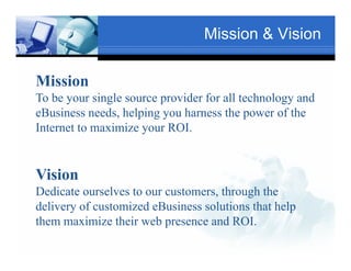 Mission & Vision

Mission
                         Text
To be your single source provider for all technology and
                                               Txt
eBusiness needs, helping y harness the p
                , p g you                  power of the
Internet to maximize your ROI.
       Tex


Vision
                                Text
Dedicate ourselves to our customers, through the
delivery of customized eBusiness solutions that help
              Text
them maximize their web presence and ROI
                                       ROI.
 