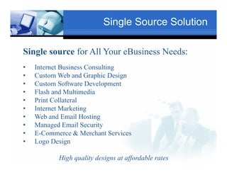 Single Source Solution

Single source for All Your eBusiness Needs:
                           Text
•   Internet Business Consulting                      Txt
•   Custom Web and Graphic Design
•   Custom Software Development
•   Flash and Multimedia
         Tex
•   Print C ll t l
    P i t Collateral
•   Internet Marketing
•   Web and Email Hosting
                                  Text
•   Managed Email Security
•   E-Commerce & Merchant Services
                Text
•   Logo Design

           High quality designs at affordable rates
 