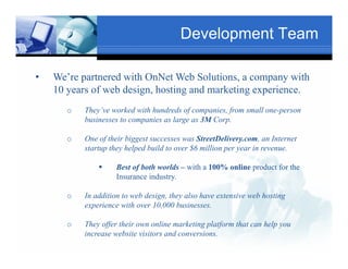 Development Team

•   We’re partnered with OnNet Web Solutions, a company with
    10 years of web design, hosting and marketing experience.
                                   Text
       o    They’ve worked with hundreds of companies, from smallTxt
                                                                  one-person
            businesses to companies as l
            b i                 i      large as 3M C
                                                   Corp.

       o   One of their biggest successes was StreetDelivery.com, an Internet
        Texstartup they helped build to over $6 million per year in revenue.
                 p y p                                  p y

                      Best of both worlds – with a 100% online product for the
                      Insurance industry.
                                                 Text
       o    In addition to web design, they also have extensive web hosting
            experience with over 10,000 businesses.
                  Text

       o    They offer their own online marketing platform that can help you
            increase website visitors and conversions.
 