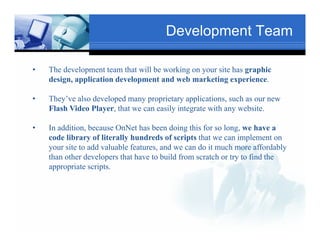 Development Team

•   The development team that will be working on your site has graphic
    design, application development and web marketing experience.
    d i        li i d l                d b        k i           i
                                  Text
•                                                              Txt
    They’ve also developed many proprietary applications, such as our new
    Flash Video Player, that we can easily integrate with any website.
                Player                                        website

•   In addition, because OnNet has been doing this for so long, we have a
    code Tex
         library of literally hundreds of scripts that we can implement on
    your site to add valuable features, and we can do it much more affordably
    than other developers that have to build from scratch or try to find the
    appropriate scripts.
     pp p           p
                                             Text

                  Text
 