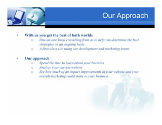 Our Approach

•   With us you get the best of both worlds
       o    One-on-one l l consulting from us to help you determine the best
            O             local       li f           h l     d      i h b
                                      Text
            strategies on an ongoing basis
       o                                                            Txt
            A first-class site using our development and marketing teams

•   Our approach
       o   Spend the time to learn about your business
       o   Analyze your current website
        Tex
       o   See how much of an impact improvements in your website and your
           overall marketing could make to your business.

                                              Text

                 Text
 