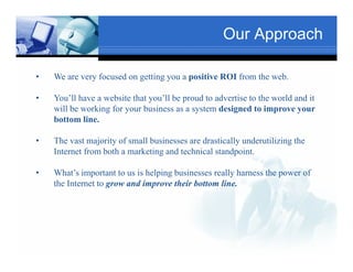 Our Approach

•   We are very focused on getting you a positive ROI from the web.

•                                  Text
    You’ll have a website that you’ll be proud to advertise to the world and it
                                                                 Txt
    will be working for your business as a system designed to improve your
    bottom line.
            line

•   The vast majority of small businesses are drastically underutilizing the
         Tex
    Internet from both a marketing and technical standpoint.
                                                 standpoint

•   What’s important to us is helping businesses really harness the power of
    the Internet to grow and improve their bottom line.
                    g           p
                                               Text

                  Text
 