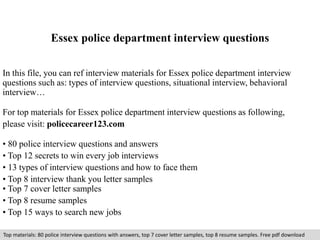 Essex police department interview questions 
In this file, you can ref interview materials for Essex police department interview 
questions such as: types of interview questions, situational interview, behavioral 
interview… 
For top materials for Essex police department interview questions as following, 
please visit: policecareer123.com 
• 80 police interview questions and answers 
• Top 12 secrets to win every job interviews 
• 13 types of interview questions and how to face them 
• Top 8 interview thank you letter samples 
• Top 7 cover letter samples 
• Top 8 resume samples 
• Top 15 ways to search new jobs 
Top materials: 80 police interview questions with answers, top 7 cover letter samples, top 8 resume samples. Free pdf download 
 