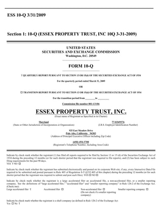 ESS 10-Q 3/31/2009



Section 1: 10-Q (ESSEX PROPERTY TRUST, INC 10Q 3-31-2009)

                                               UNITED STATES
                                   SECURITIES AND EXCHANGE COMMISSION
                                                           Washington, D.C. 20549
                                                        ____________________________


                                                              FORM 10-Q
                                                        ____________________________

              T QUARTERLY REPORT PURSUANT TO SECTION 13 OR 15(d) OF THE SECURITIES EXCHANGE ACT OF 1934

                                                  For the quarterly period ended March 31, 2009

                                                                         OR

             o TRANSITION REPORT PURSUANT TO SECTION 13 OR 15(d) OF THE SECURITIES EXCHANGE ACT OF 1934

                                              For the transition period from ________to _________

                                                        Commission file number 001-13106


                             ESSEX PROPERTY TRUST, INC.
                                                (Exact name of Registrant as Specified in its Charter)

                                 Maryland                                                                 77-0369576
      (State or Other Jurisdiction of Incorporation or Organization)                         (I.R.S. Employer Identification Number)

                                                              925 East Meadow Drive
                                                           Palo Alto, California 94303
                                            (Address of Principal Executive Offices including Zip Code)

                                                                  (650) 494-3700
                                              (Registrant's Telephone Number, Including Area Code)



Indicate by check mark whether the registrant (1) has filed all reports required to be filed by Section 13 or 15 (d) of the Securities Exchange Act of
1934 during the preceding 12 months (or for such shorter period that the registrant was required to file reports), and (2) has been subject to such
filing requirements for the past 90 days.
YES T NO o

Indicate by check mark whether the registrant has submitted electronically and posted on its corporate Web site, if any, every Interactive Data File
required to be submitted and posted pursuant to Rule 405 of Regulation S-T (§232.405 of this chapter) during the preceding 12 months (or for such
shorter period that the registrant was required to submit and post such files). YES o NO o

Indicate by check mark whether the registrant is a large accelerated filer an accelerated file, a non-accelerated filer, or a smaller reporting
company. See the definitions of “large accelerated filer,” ”accelerated filer” and “smaller reporting company” in Rule 12b-2 of the Exchange Act.
(Check one):
                                   Accelerated filer o                    Non-accelerated filer o              Smaller reporting company o
Large accelerated filer T
                                                                          (Do not check if a smaller reporting
                                                                          company)

Indicate by check mark whether the registrant is a shell company (as defined in Rule 12b-2 of the Exchange Act.
Yes o No T
 