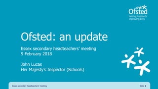 Ofsted: an update
Essex secondary headteachers’ meeting
9 February 2018
John Lucas
Her Majesty’s Inspector (Schools)
Essex secondary headteachers’ meeting Slide 1
 
