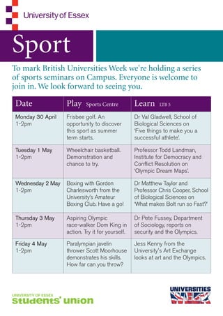 Sport
To mark British Universities Week we're holding a series
of sports seminars on Campus. Everyone is welcome to
join in. We look forward to seeing you.

Date              Play     Sports Centre         Learn     LTB 5

Monday 30 April   Frisbee golf. An               Dr Val Gladwell, School of
1-2pm             opportunity to discover        Biological Sciences on
                  this sport as summer           ‘Five things to make you a
                  term starts.                   successful athlete’.

Tuesday 1 May     Wheelchair basketball.         Professor Todd Landman,
1-2pm             Demonstration and              Institute for Democracy and
                  chance to try.                 Conflict Resolution on
                                                 ‘Olympic Dream Maps’.

Wednesday 2 May   Boxing with Gordon             Dr Matthew Taylor and
1-2pm             Charlesworth from the          Professor Chris Cooper, School
                  University’s Amateur           of Biological Sciences on
                  Boxing Club. Have a go!        ‘What makes Bolt run so Fast?’

Thursday 3 May    Aspiring Olympic               Dr Pete Fussey, Department
1-2pm             race-walker Dom King in        of Sociology, reports on
                  action. Try it for yourself.   security and the Olympics.

Friday 4 May      Paralympian javelin            Jess Kenny from the
1-2pm             thrower Scott Moorhouse        University's Art Exchange
                  demonstrates his skills.       looks at art and the Olympics.
                  How far can you throw?
 