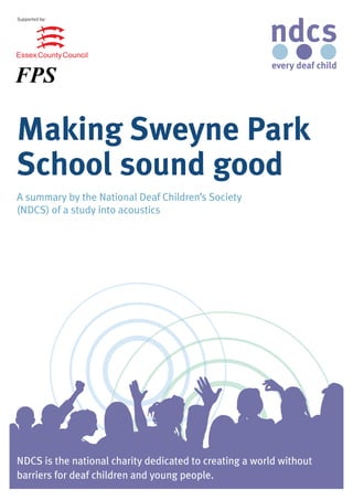 Supported by:




Making Sweyne Park
School sound good
A summary by the National Deaf Children’s Society
(NDCS) of a study into acoustics




NDCS is the national charity dedicated to creating a world without
barriers for deaf children and young people.
 