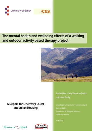 The mental health and wellbeing effects of a walking
and outdoor activity based therapy project.




                                 Photo Edward Jackson




                                    Rachel Hine, Carly Wood, Jo Barton
                                    and Jules Pretty


  A Report for Discovery Quest      interdisciplinary Centre for Environment and
      and Julian Housing            Society (iCES)
                                    Department of Biological Sciences
                                    University of Essex


                                    March 2011
 