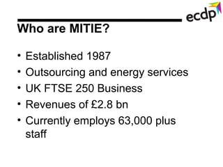 Who are MITIE?

•   Established 1987
•   Outsourcing and energy services
•   UK FTSE 250 Business
•   Revenues of £2.8 bn
...