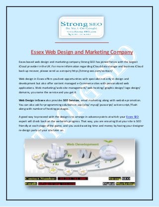 Essex Web Design and Marketing Company
Essex based web design and marketing company Strong SEO has joined forces with the largest
iCloud provider in the UK. For more information regarding iCloud data storage and business iCloud
back up recover, please send us a enquiry http://strong-seo.com/contact/
Web design in Essex offers you best opportunities with specialist not only in design and
development but also offer content managed e-Commerce sites with personalized web
applications. Web marketing/ web-site management/ web hosting/ graphic design/ logo design/
domains, you name the service and you get it.
Web Design in Essex also provides SEO Services, email marketing along with website promotion.
You can also ask for programming solutions in asp/ php/ mysql/ javascript/ action script/ flash
along with number of hosting packages.
A good way to proceed with the design is to arrange in advance points at which your Essex SEO
expert will check back on the website's progress. That way, you are ensuring that your site is SEO
friendly at each stage of the game, and you avoid wasting time and money by having your designer
re-design parts of your site later on.
 