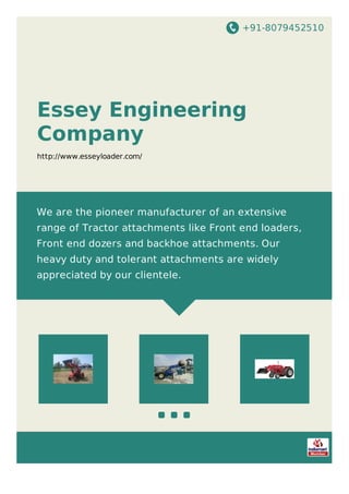 +91-8079452510
Essey Engineering
Company
http://www.esseyloader.com/
We are the pioneer manufacturer of an extensive
range of Tractor attachments like Front end loaders,
Front end dozers and backhoe attachments. Our
heavy duty and tolerant attachments are widely
appreciated by our clientele.
 