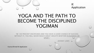 YOGA AND THE PATH TO
BECOME THE DISCIPLINED
YOGIMAN
“BE 100 PERCENT DISCIPLINED AND YOU HAVE A GOOD CHANCE OF SUCCESS;
WITHOUT IT, YOU WILL NEVER REACH GREAT HEIGHTS WHETHER IN BUSINESS OR
SPORT.”
JOHNNY LEWIS
Ksenia Efrimidi IE Application
IE
Application
 