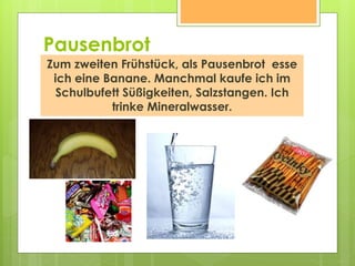 Pausenbrot
Zum zweiten Frühstück, als Pausenbrot esse
ich eine Banane. Manchmal kaufe ich im
Schulbufett Süßigkeiten, Salzstangen. Ich
trinke Mineralwasser.
 