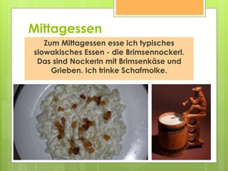 Mittagessen
Zum Mittagessen esse ich typisches
slowakisches Essen - die Brimsennockerl.
Das sind Nockerln mit Brimsenkäse und
Grieben. Ich trinke Schafmolke.
 