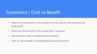 Economics / Cost vs Benefit
• What are the benefits to the site(s) and how and at what level are the
measured?
• What are the benefits to the researcher / sponsor?
• What are the costs to realize these benefits?
• How do these apply in a heterogeneous environment?
 