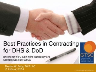 Best Practices in Contracting
for DHS & DoD
Briefing for the Government Technology and
Services Coalition (GTSC)
Thomas W. Essig, TWE LLC
21 February 2014

Title slide template by SlideShop.com

 