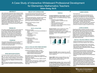 A Case Study of Interactive Whiteboard Professional Development  for Elementary Mathematics Teachers Dawn Essig, Ed.D. ,[object Object],[object Object],[object Object],[object Object],[object Object],[object Object],[object Object],[object Object],[object Object],[object Object],[object Object],[object Object],[object Object],[object Object],[object Object],[object Object],[object Object],[object Object],[object Object],[object Object],[object Object],[object Object],[object Object],[object Object],[object Object],[object Object],RESEARCH QUESTIONS The following research questions guided this study. RQ1 : How  does this professional development program  influence change in teacher pedagogy in math instruction? RQ2:  How does this professional development program influence change in the  integration of the IWB into math instruction? RQ3:  How does this professional development program influence teachers’ perceptions of student learning with an IWB? PURPOSE The purpose of this qualitative case study design was to investigate a professional development model and understand how it influenced change in the development of constructivist teaching principles.  This study contributed to the limited body of research about how teachers change when they participate in IWB professional development over a duration of time.  PROBLEM The number of students achieving at or above grade level on math assessments significantly declines as grade levels increase. Therefore, IWB were implemented to enhance classroom instruction and increase student performance. Even with support such as professional development on best practice and increased classroom technology, too many students continue to fail to meet state math standards and district goals.  ,[object Object],[object Object],[object Object],[object Object],[object Object],[object Object],[object Object],[object Object],[object Object],SOCIAL CHANGE IMPLICATIONS Professional development can bring about change in pedagogy and technology integration within classrooms.  The creation of change agents within in school districts. Allowing teachers to collaborate, share, and support each other can foster social change within schools. The collaborative process can potentially transform pedagogy and technology integration.  Federal laws are requiring districts to provide the least restrictive environment for students. Implementing the IWB has the potential to alter instruction and provide the opportunity for teachers to differentiate and design lessons that are highly supportive for the learning disabled students.  Resources can be limited and take teachers time to develop. Implementing the IWB alleviates many of these difficulties and provides the teacher with a multitude of multimedia content that can be immediately accessed. In addition, the IWB ultimately save teachers time and allows them to spend more time with students. Building IWB based lessons initially takes time, but teachers are able to reuse and modify existing lessons resulting in saving time later on.  LIMITATIONS Small sample size. I work at the same school as the participants and it is possible that I have experiences and values regarding technology that are different from that of the participants. I designed and implemented the professional development program. This could have resulted in participants not being truthful or not feeling comfortable with expressing their own beliefs. Therefore, safe guards were implemented to  ensure reliability and validity. Participants were asked their opinions and reflections regarding the professional development program throughout the study.  ,[object Object],[object Object],[object Object],[object Object],[object Object],[object Object],[object Object],[object Object],[object Object],[object Object],[object Object],[object Object],[object Object],[object Object],[object Object],[object Object],[object Object]