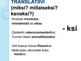 TRANSLATIIVI
(miksi? millaiseksi?
keneksi?)
ilmaisee muutosta,
nimeämistä tai aikaa
Opiskelin rakennusmestariksi.
Tunnen itseni ammattilaiseksi.
Voit kutsua minua Ressuksi.
Matkustan ulkomaille koko
kesäksi.
- ksi
 