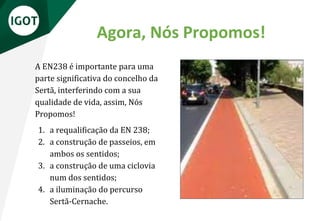 A EN238 é importante para uma
parte significativa do concelho da
Sertã, interferindo com a sua
qualidade de vida, assim, Nós
Propomos!
1. a requalificação da EN 238;
2. a construção de passeios, em
ambos os sentidos;
3. a construção de uma ciclovia
num dos sentidos;
4. a iluminação do percurso
Sertã-Cernache.
Agora, Nós Propomos!
 