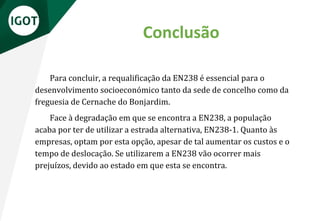 Conclusão
Para concluir, a requalificação da EN238 é essencial para o
desenvolvimento socioeconómico tanto da sede de concelho como da
freguesia de Cernache do Bonjardim.
Face à degradação em que se encontra a EN238, a população
acaba por ter de utilizar a estrada alternativa, EN238-1. Quanto às
empresas, optam por esta opção, apesar de tal aumentar os custos e o
tempo de deslocação. Se utilizarem a EN238 vão ocorrer mais
prejuízos, devido ao estado em que esta se encontra.
 