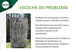 ESCOLHA DO PROBLEMA
O objetivo do nosso grupo é reverter a
situação em que a estrada se encontra.
Uma das formas para perceber como a
situação afeta a população foi
auscultá-la através de um
questionário.
Desta forma, queremos fazer chegar ao
Município os sentimentos e as
preocupações das pessoas e também a
nossa proposta de solução.
 