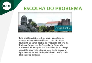 ESCOLHA DO PROBLEMA
Este problema foi escolhido com o propósito de
chamar a atenção de entidades como a Câmara
Municipal da Sertã, a Junta de Freguesia da Sertã e a
União de Freguesias de Cernache do Bonjardim,
Nesperal e Palhais para que o estado da EN238 seja
revertido, com vista a tornar mais fácil e segura a
ligação entre estas duas localidades e transformá-la
num fator de inclusão.
 