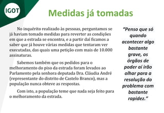 Medidas já tomadas
No inquérito realizado às pessoas, perguntamos se
já haviam tomado medidas para reverter as condições
em que a estrada se encontra, e a partir daí ficamos a
saber que já houve várias medidas que tentaram ver
executadas, das quais uma petição com mais de 10.000
assinaturas.
Sabemos também que os pedidos para o
melhoramento do piso da estrada foram levados ao
Parlamento pela senhora deputada Dra. Cláudia André
(representante do distrito de Castelo Branco), mas a
população nunca obteve as respostas.
Com isto, a população teme que nada seja feito para
o melhoramento da estrada.
“Penso que só
quando
acontecer algo
bastante
grave, os
órgãos de
poder aí irão
olhar para a
resolução do
problema com
bastante
rapidez.”
 
