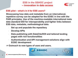 ESS pilot – what’s in it for ESS users?
Showcasing how data and metadata from an international,
repetitive survey can be adapted for the EOSC in line with the
FAIR principles. Use of the machine-readable international meta
data standard DDI for interoperability and tighter links between
ESS data, metadata, methodological data.
- Set up and populate the repository
- Develop APIs
- Data publishing with DataCite/DOI and tailored landing
pages with rich functionalities
- Authentication and API management solutions align with
EOSC development
-> Outreach to new types of uses and users.
4
ESS in the SSHOC project
– innovation in data access
 