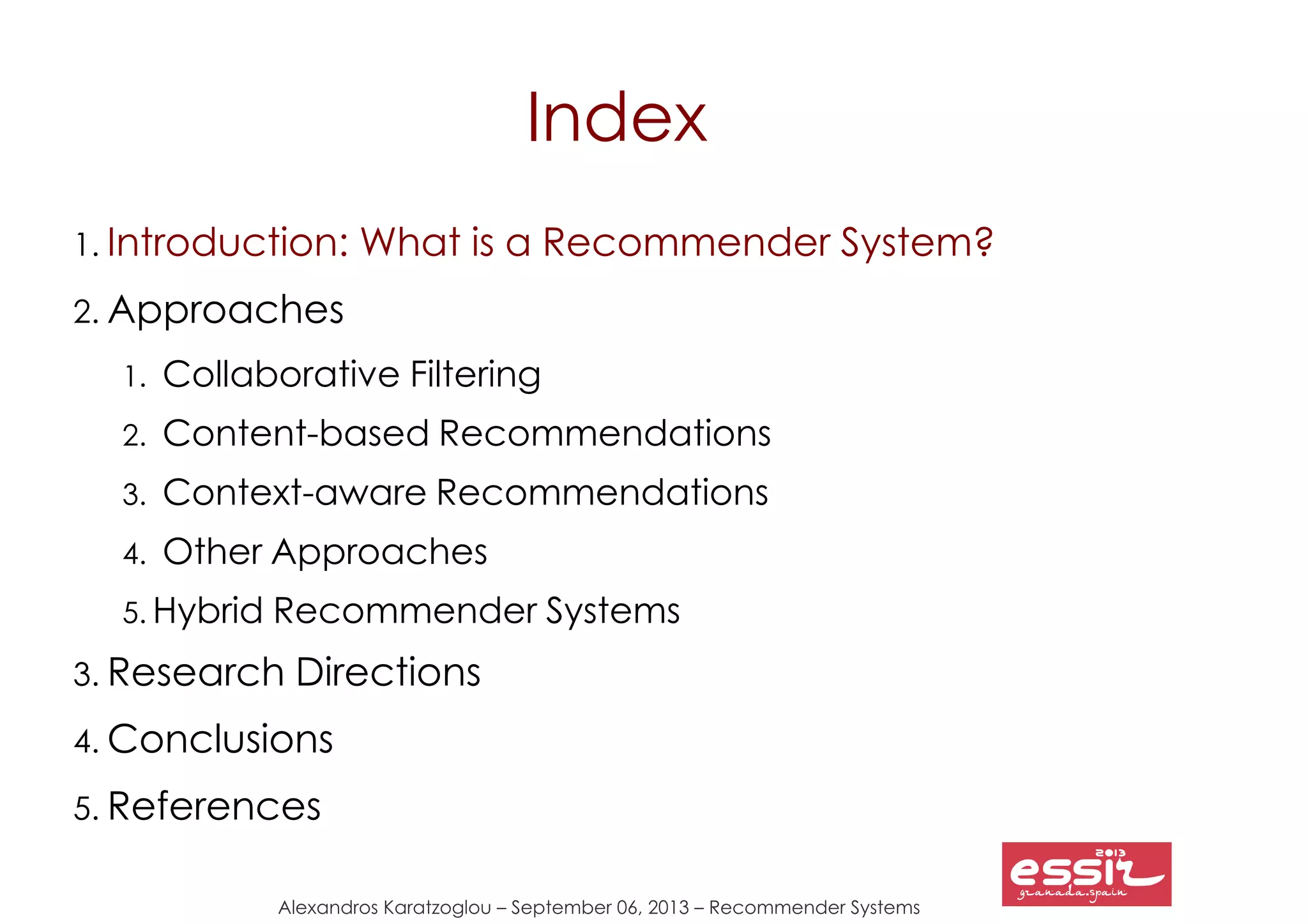 Alexandros Karatzoglou – September 06, 2013 – Recommender Systems
Index
1. Introduction: What is a Recommender System?
2. Approaches
1. Collaborative Filtering
2. Content-based Recommendations
3. Context-aware Recommendations
4. Other Approaches
5. Hybrid Recommender Systems
3. Research Directions
4. Conclusions
5. References
 