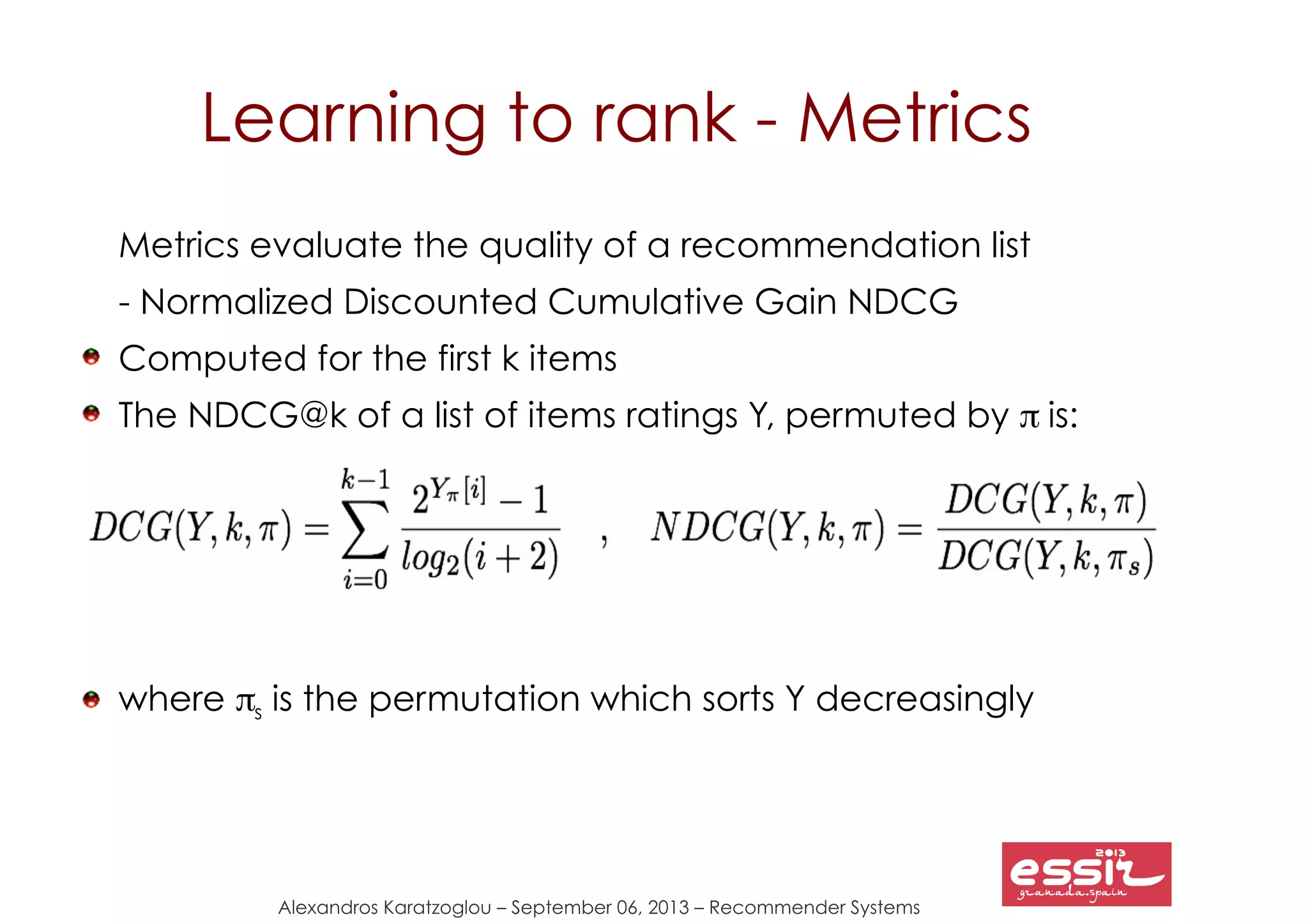 Alexandros Karatzoglou – September 06, 2013 – Recommender Systems
Learning to rank - Metrics
Metrics evaluate the quality of a recommendation list
- Normalized Discounted Cumulative Gain NDCG
Computed for the first k items
The NDCG@k of a list of items ratings Y, permuted by π is:
where πs is the permutation which sorts Y decreasingly
 