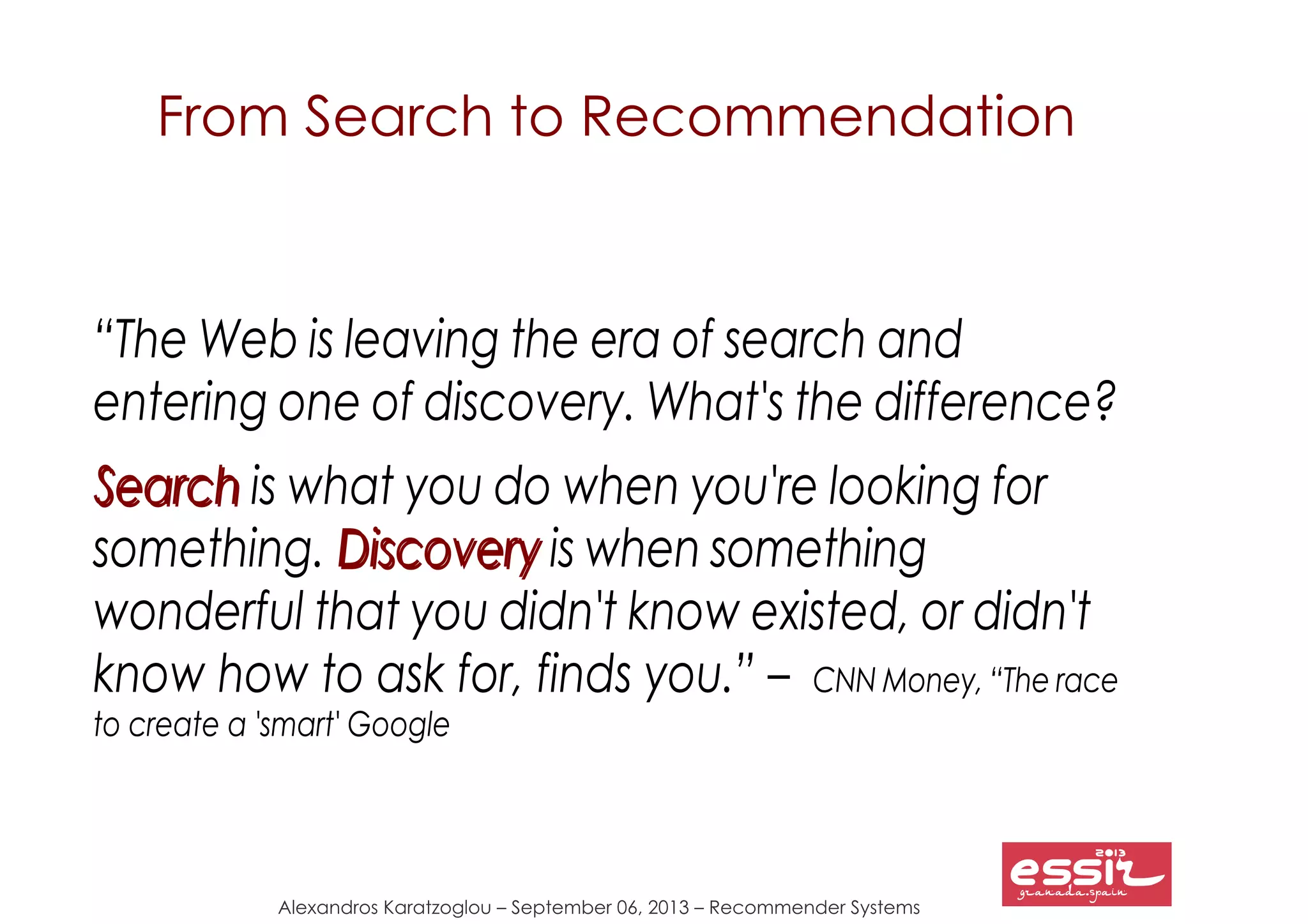 Alexandros Karatzoglou – September 06, 2013 – Recommender Systems
From Search to Recommendation
“The Web is leaving the era of search and
entering one of discovery. What's the difference?
SearchSearch is what you do when you're looking for
something. DiscoveryDiscovery is when something
wonderful that you didn't know existed, or didn't
know how to ask for, finds you.” – CNN Money, “The race
to create a 'smart' Google
 