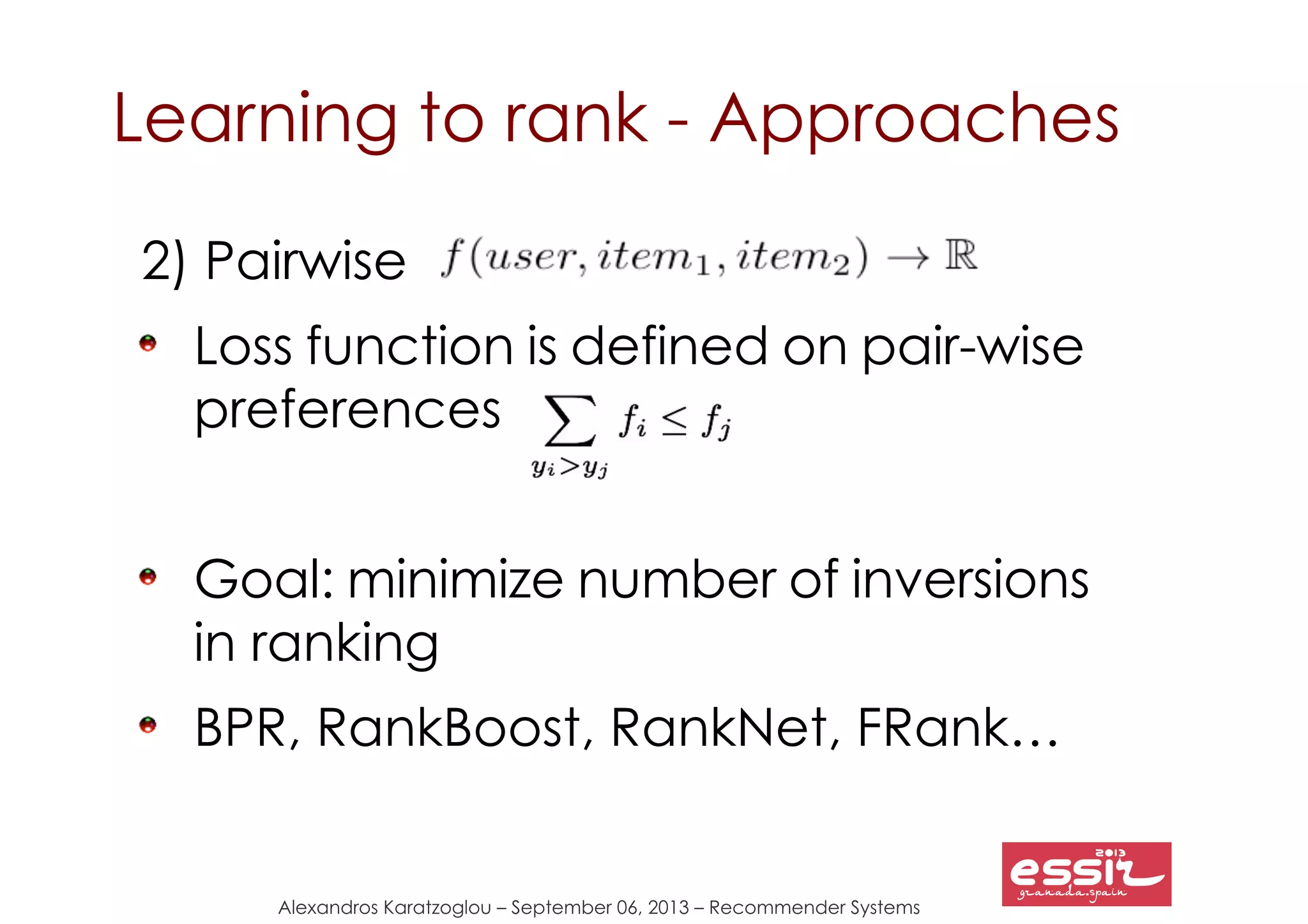 Alexandros Karatzoglou – September 06, 2013 – Recommender Systems
Learning to rank - Approaches
2) Pairwise
Loss function is defined on pair-wise
preferences
Goal: minimize number of inversions
in ranking
BPR, RankBoost, RankNet, FRank…
 