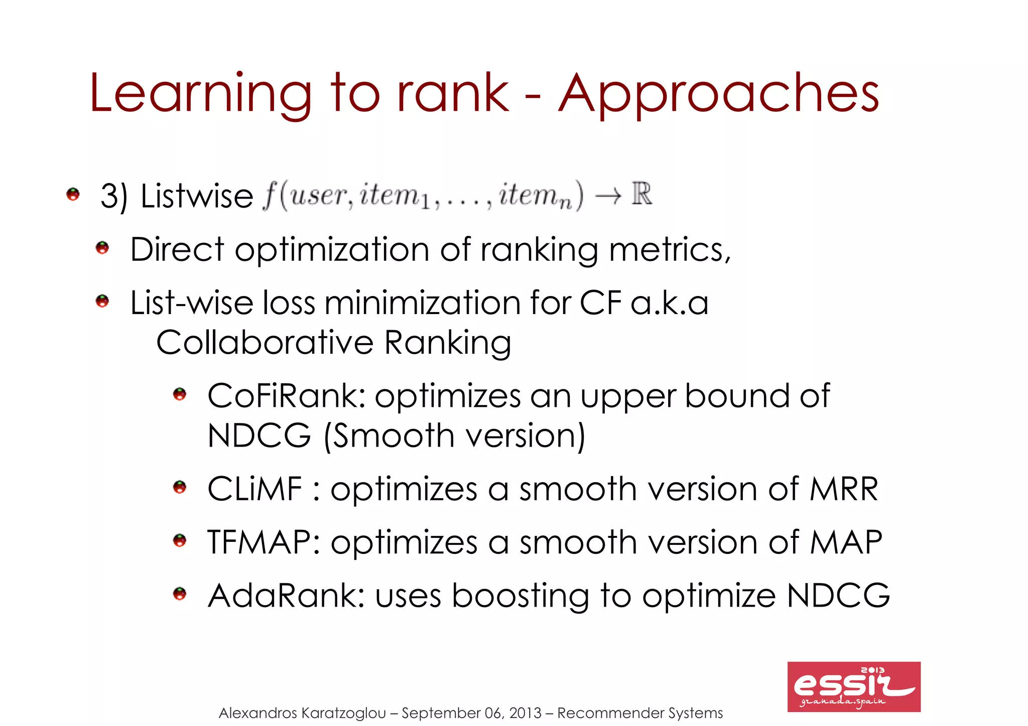Alexandros Karatzoglou – September 06, 2013 – Recommender Systems
Learning to rank - Approaches
3) Listwise
Direct optimization of ranking metrics,
List-wise loss minimization for CF a.k.a
Collaborative Ranking
CoFiRank: optimizes an upper bound of
NDCG (Smooth version)
CLiMF : optimizes a smooth version of MRR
TFMAP: optimizes a smooth version of MAP
AdaRank: uses boosting to optimize NDCG
 