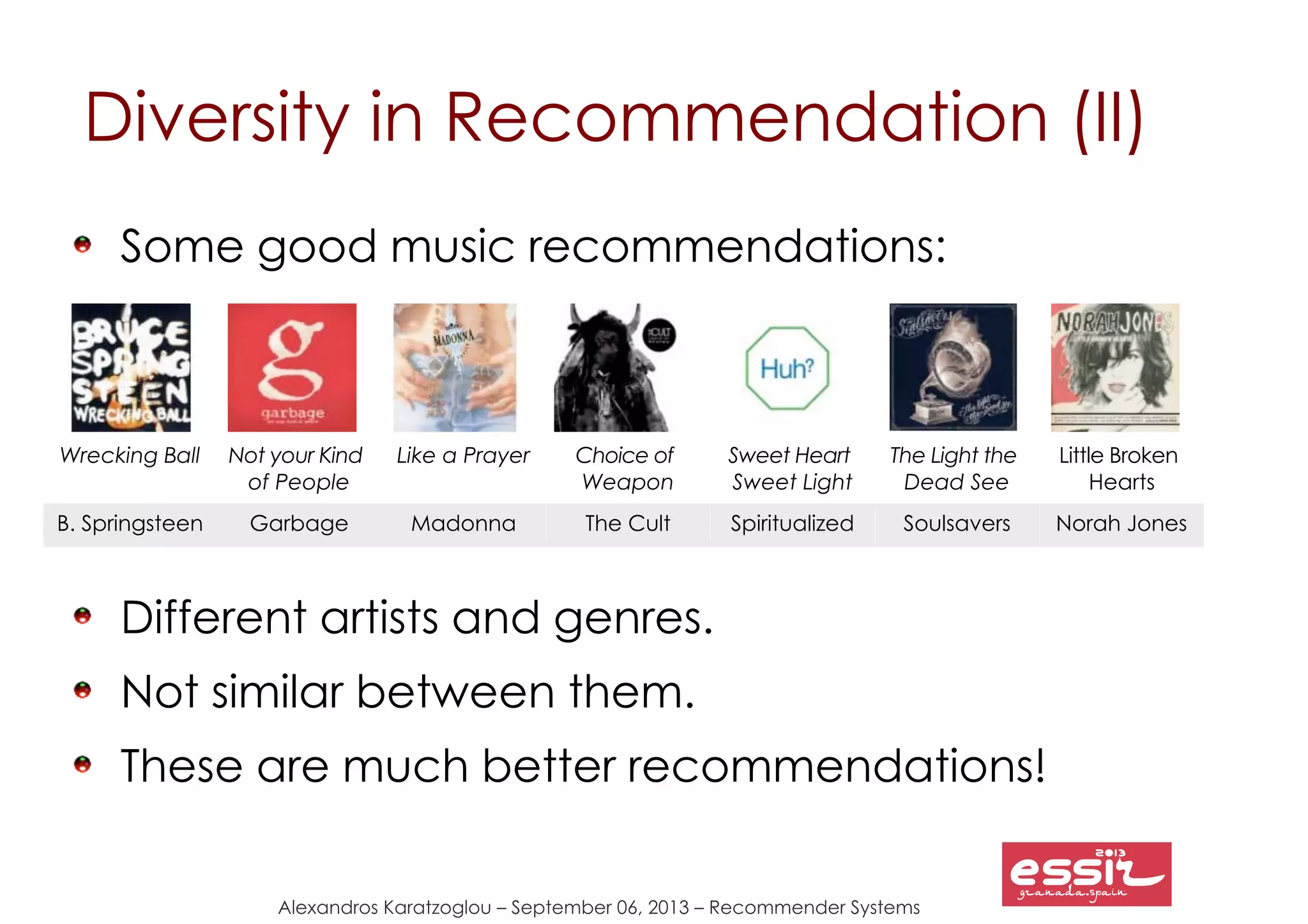 117
Alexandros Karatzoglou – September 06, 2013 – Recommender Systems
Diversity in Recommendation (II)
Some good music recommendations:
Different artists and genres.
Not similar between them.
These are much better recommendations!
Wrecking Ball Not your Kind
of People
Like a Prayer Choice of
Weapon
Sweet Heart
Sweet Light
The Light the
Dead See
Little Broken
Hearts
B. Springsteen Garbage Madonna The Cult Spiritualized Soulsavers Norah Jones
 