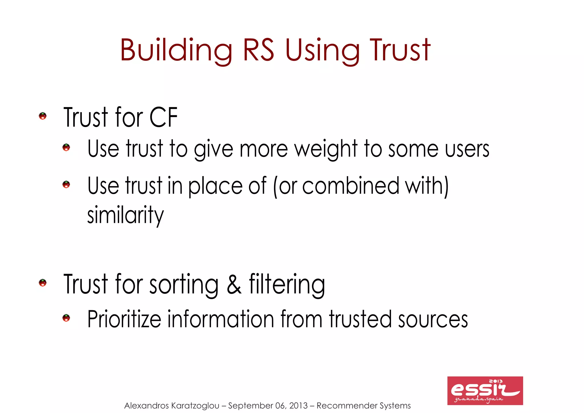 Alexandros Karatzoglou – September 06, 2013 – Recommender Systems
Building RS Using Trust
Trust for CF
Use trust to give more weight to some users
Use trust in place of (or combined with)
similarity
Trust for sorting & filtering
Prioritize information from trusted sources
 