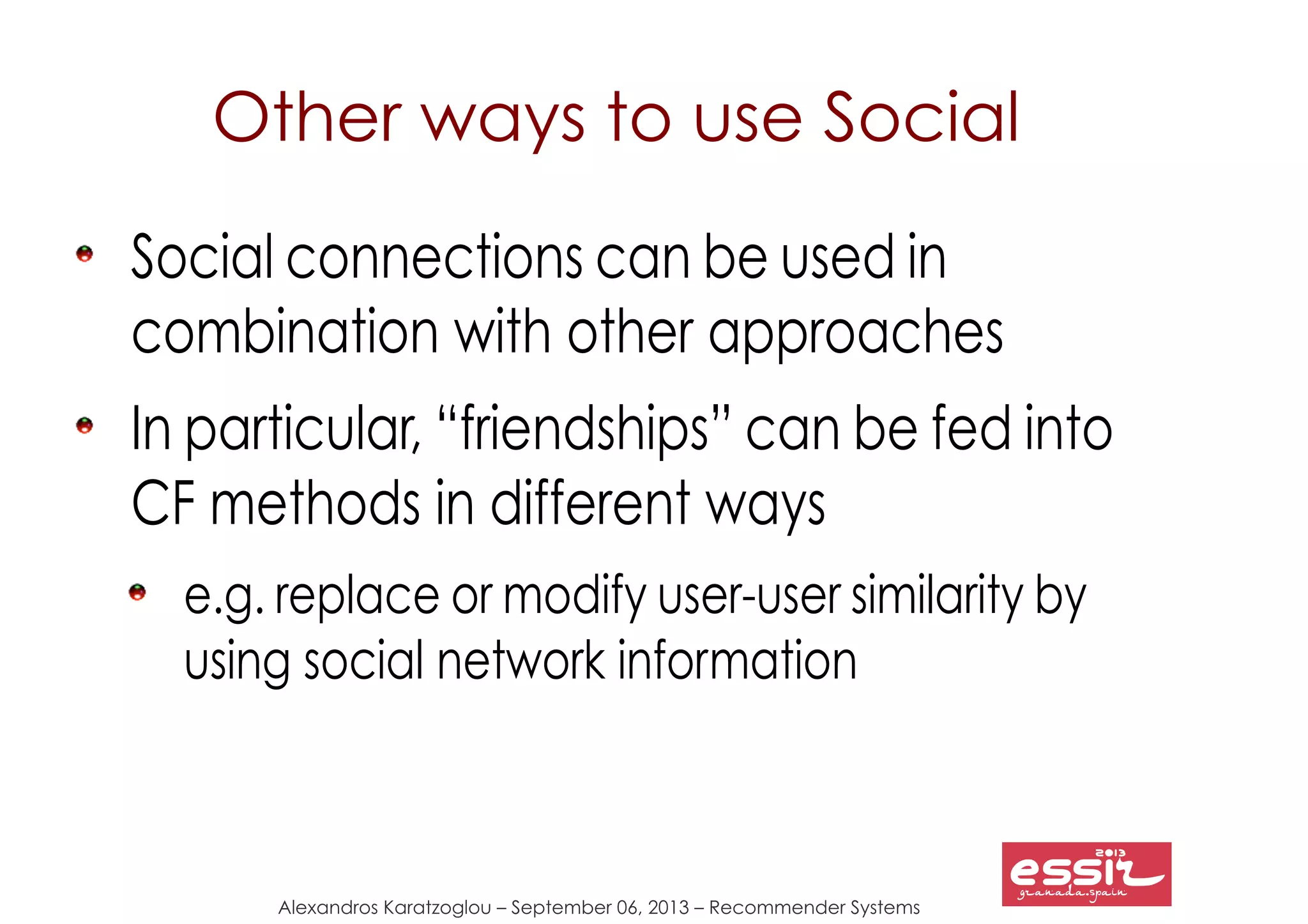 Alexandros Karatzoglou – September 06, 2013 – Recommender Systems
Other ways to use Social
Social connections can be used in
combination with other approaches
In particular, “friendships” can be fed into
CF methods in different ways
e.g. replace or modify user-user similarity by
using social network information
 
