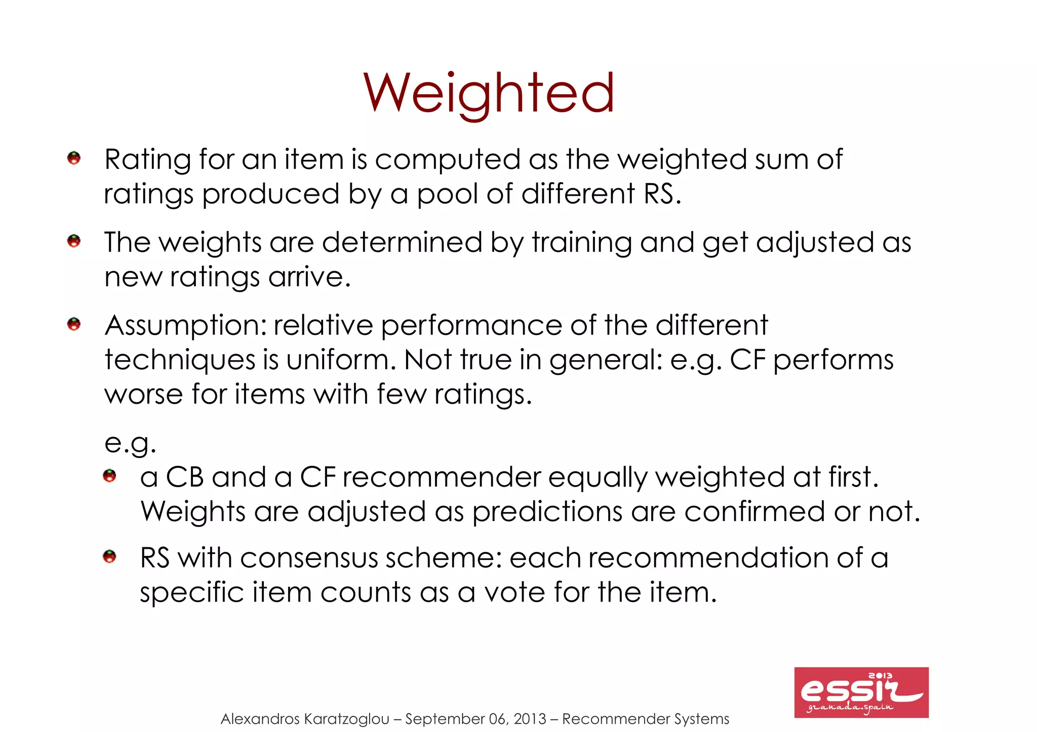 130
Alexandros Karatzoglou – September 06, 2013 – Recommender Systems
Weighted
Rating for an item is computed as the weighted sum of
ratings produced by a pool of different RS.
The weights are determined by training and get adjusted as
new ratings arrive.
Assumption: relative performance of the different
techniques is uniform. Not true in general: e.g. CF performs
worse for items with few ratings.
e.g.
a CB and a CF recommender equally weighted at first.
Weights are adjusted as predictions are confirmed or not.
RS with consensus scheme: each recommendation of a
specific item counts as a vote for the item.
 