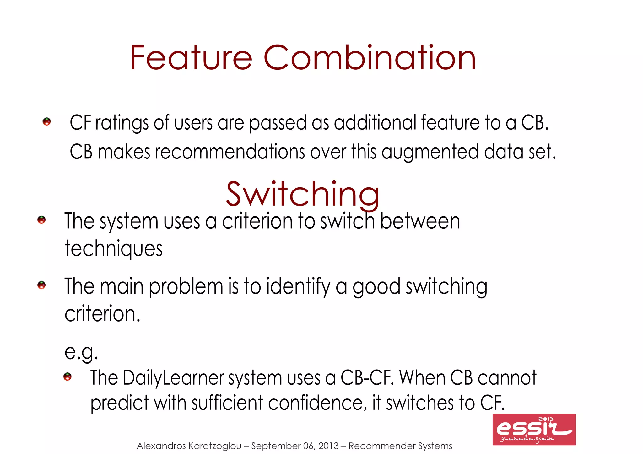 131
Alexandros Karatzoglou – September 06, 2013 – Recommender Systems
Feature Combination
CF ratings of users are passed as additional feature to a CB.
CB makes recommendations over this augmented data set.
Switching
The system uses a criterion to switch between
techniques
The main problem is to identify a good switching
criterion.
e.g.
The DailyLearner system uses a CB-CF. When CB cannot
predict with sufficient confidence, it switches to CF.
 