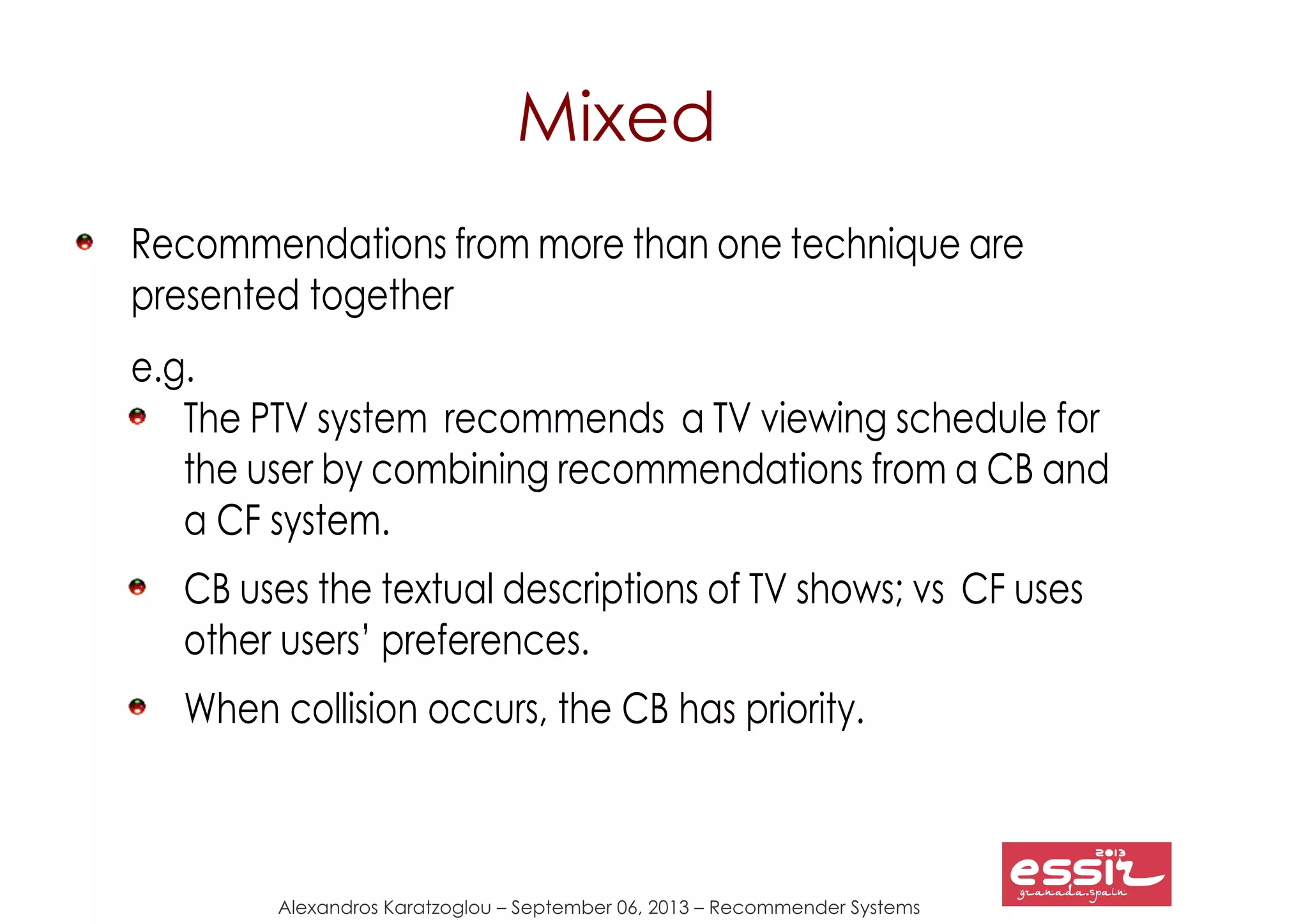 133
Alexandros Karatzoglou – September 06, 2013 – Recommender Systems
Mixed
Recommendations from more than one technique are
presented together
e.g.
The PTV system recommends a TV viewing schedule for
the user by combining recommendations from a CB and
a CF system.
CB uses the textual descriptions of TV shows; vs CF uses
other users’ preferences.
When collision occurs, the CB has priority.
 