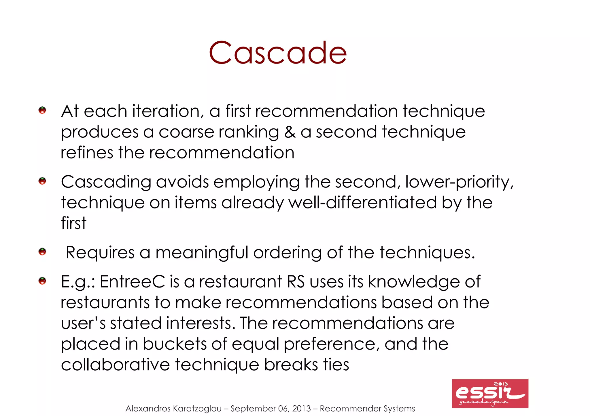 134
Alexandros Karatzoglou – September 06, 2013 – Recommender Systems
Cascade
At each iteration, a first recommendation technique
produces a coarse ranking & a second technique
refines the recommendation
Cascading avoids employing the second, lower-priority,
technique on items already well-differentiated by the
first
Requires a meaningful ordering of the techniques.
E.g.: EntreeC is a restaurant RS uses its knowledge of
restaurants to make recommendations based on the
user’s stated interests. The recommendations are
placed in buckets of equal preference, and the
collaborative technique breaks ties
 