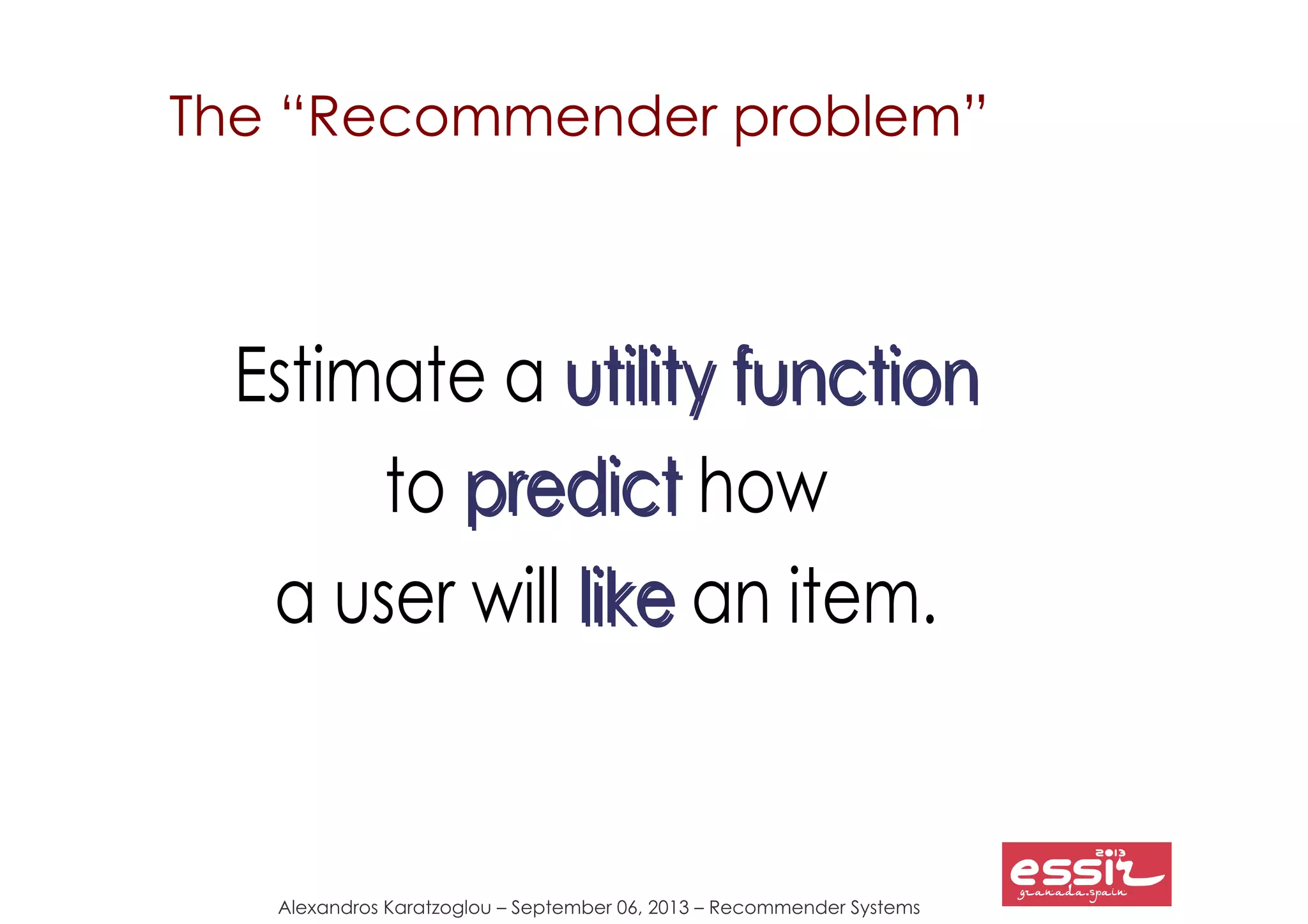 Alexandros Karatzoglou – September 06, 2013 – Recommender Systems
The “Recommender problem”
Estimate a utility functionutility function
to predictpredict how
a user will likelike an item.
 