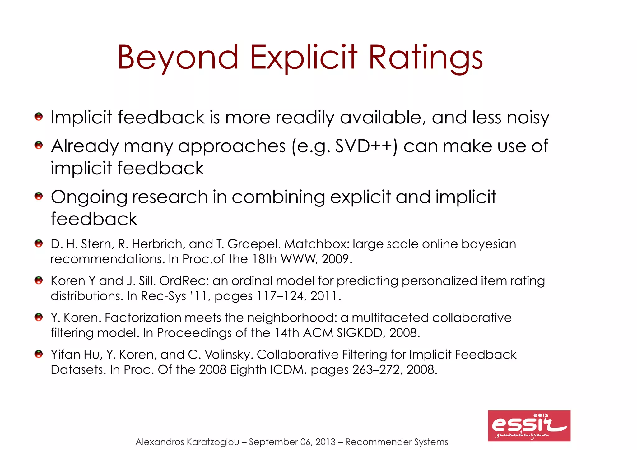Alexandros Karatzoglou – September 06, 2013 – Recommender Systems
Beyond Explicit Ratings
Implicit feedback is more readily available, and less noisy
Already many approaches (e.g. SVD++) can make use of
implicit feedback
Ongoing research in combining explicit and implicit
feedback
D. H. Stern, R. Herbrich, and T. Graepel. Matchbox: large scale online bayesian
recommendations. In Proc.of the 18th WWW, 2009.
Koren Y and J. Sill. OrdRec: an ordinal model for predicting personalized item rating
distributions. In Rec-Sys ’11, pages 117–124, 2011.
Y. Koren. Factorization meets the neighborhood: a multifaceted collaborative
filtering model. In Proceedings of the 14th ACM SIGKDD, 2008.
Yifan Hu, Y. Koren, and C. Volinsky. Collaborative Filtering for Implicit Feedback
Datasets. In Proc. Of the 2008 Eighth ICDM, pages 263–272, 2008.
 