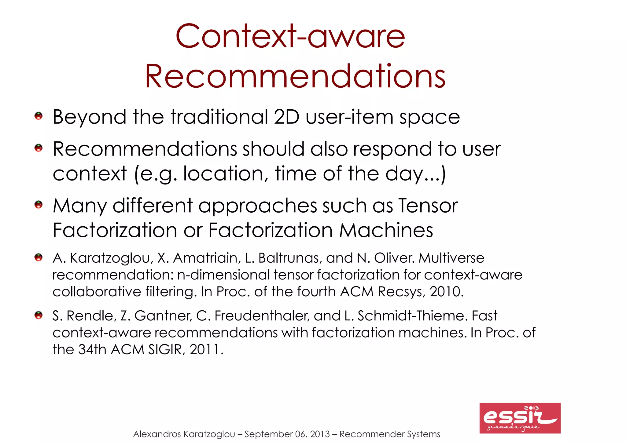 Alexandros Karatzoglou – September 06, 2013 – Recommender Systems
Context-aware
Recommendations
Beyond the traditional 2D user-item space
Recommendations should also respond to user
context (e.g. location, time of the day...)
Many different approaches such as Tensor
Factorization or Factorization Machines
A. Karatzoglou, X. Amatriain, L. Baltrunas, and N. Oliver. Multiverse
recommendation: n-dimensional tensor factorization for context-aware
collaborative filtering. In Proc. of the fourth ACM Recsys, 2010.
S. Rendle, Z. Gantner, C. Freudenthaler, and L. Schmidt-Thieme. Fast
context-aware recommendations with factorization machines. In Proc. of
the 34th ACM SIGIR, 2011.
 