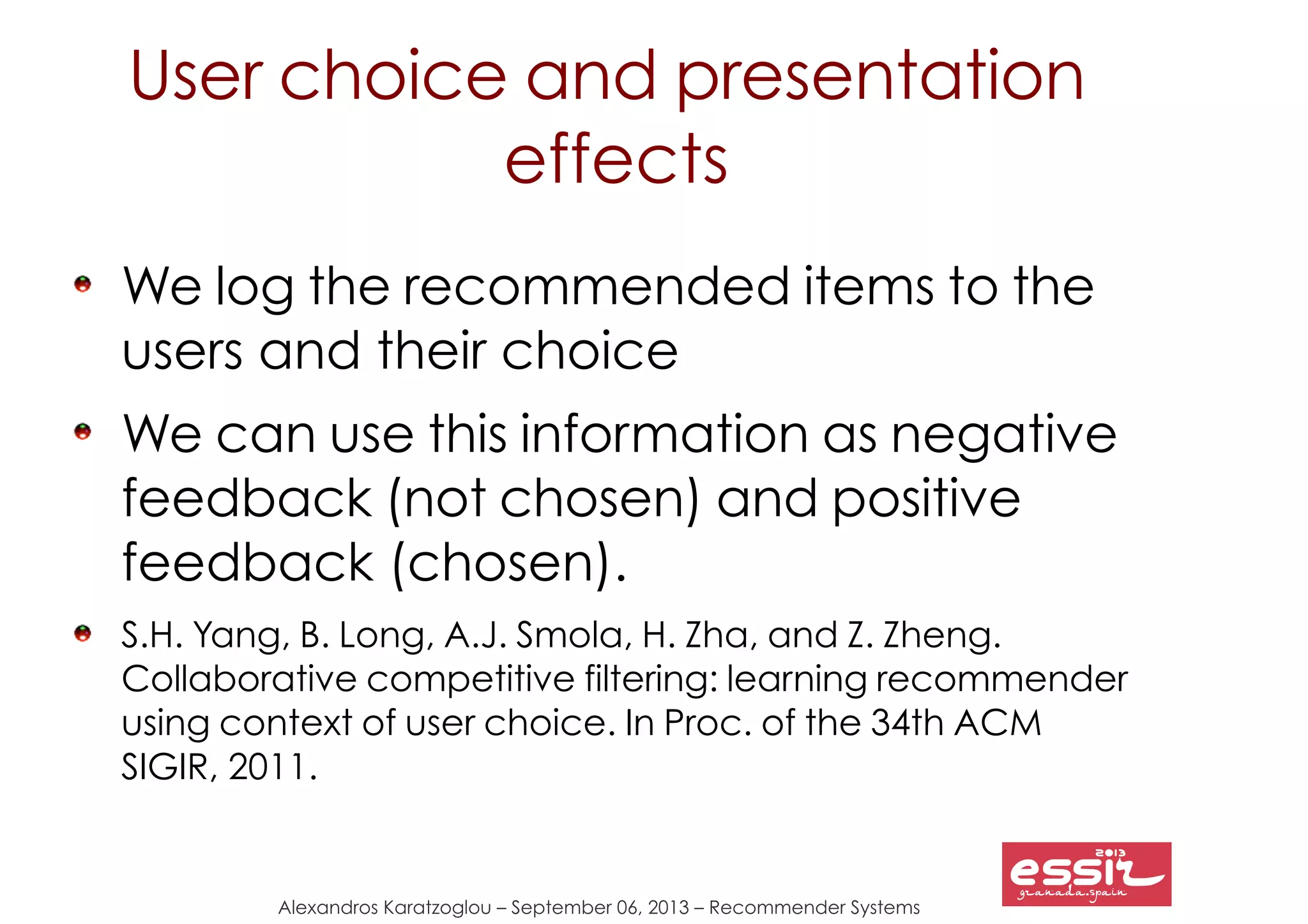 Alexandros Karatzoglou – September 06, 2013 – Recommender Systems
User choice and presentation
effects
We log the recommended items to the
users and their choice
We can use this information as negative
feedback (not chosen) and positive
feedback (chosen).
S.H. Yang, B. Long, A.J. Smola, H. Zha, and Z. Zheng.
Collaborative competitive filtering: learning recommender
using context of user choice. In Proc. of the 34th ACM
SIGIR, 2011.
 